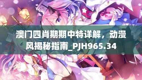 澳门四肖期期中特详解，动漫风揭秘指南_PJH965.34