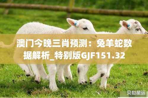 澳门今晚三肖预测:兔羊蛇数据解析_特别版GJF151.32