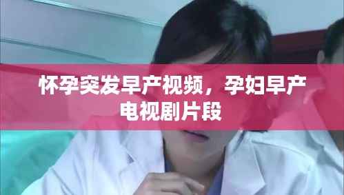怀孕突发早产视频,孕妇早产电视剧片段