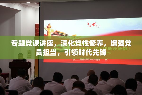 专题党课讲座,深化党性修养,增强党员担当,引领时代先锋